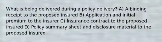 What is being delivered during a policy delivery? A) A binding receipt to the proposed insured B) Application and initial premium to the insurer C) Insurance contract to the proposed insured D) Policy summary sheet and disclosure material to the proposed insured