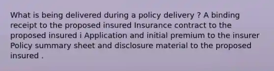 What is being delivered during a policy delivery ? A binding receipt to the proposed insured Insurance contract to the proposed insured i Application and initial premium to the insurer Policy summary sheet and disclosure material to the proposed insured .