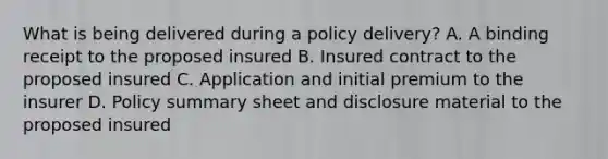 What is being delivered during a policy delivery? A. A binding receipt to the proposed insured B. Insured contract to the proposed insured C. Application and initial premium to the insurer D. Policy summary sheet and disclosure material to the proposed insured