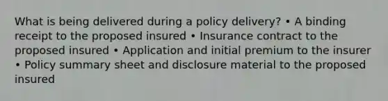 What is being delivered during a policy delivery? • A binding receipt to the proposed insured • Insurance contract to the proposed insured • Application and initial premium to the insurer • Policy summary sheet and disclosure material to the proposed insured