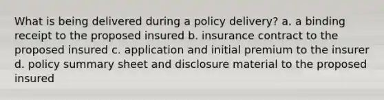 What is being delivered during a policy delivery? a. a binding receipt to the proposed insured b. insurance contract to the proposed insured c. application and initial premium to the insurer d. policy summary sheet and disclosure material to the proposed insured