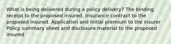 What is being delivered during a policy delivery? The binding receipt to the proposed insured. Insurance contract to the proposed insured. Application and initial premium to the insurer Policy summary sheet and disclosure material to the proposed insured