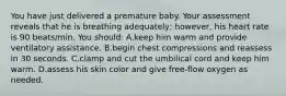 You have just delivered a premature baby. Your assessment reveals that he is breathing adequately; however, his heart rate is 90 beats/min. You should: A.keep him warm and provide ventilatory assistance. B.begin chest compressions and reassess in 30 seconds. C.clamp and cut the umbilical cord and keep him warm. D.assess his skin color and give free-flow oxygen as needed.