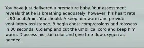 You have just delivered a premature baby. Your assessment reveals that he is breathing adequately; however, his heart rate is 90 beats/min. You should: A.keep him warm and provide ventilatory assistance. B.begin chest compressions and reassess in 30 seconds. C.clamp and cut the umbilical cord and keep him warm. D.assess his skin color and give free-flow oxygen as needed.