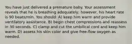 You have just delivered a premature baby. Your assessment reveals that he is breathing adequately; however, his heart rate is 90 beats/min. You should: A) keep him warm and provide ventilatory assistance. B) begin chest compressions and reassess in 30 seconds. C) clamp and cut the umbilical cord and keep him warm. D) assess his skin color and give free-flow oxygen as needed.