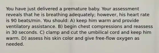 You have just delivered a premature baby. Your assessment reveals that he is breathing adequately; however, his heart rate is 90 beats/min. You should: A) keep him warm and provide ventilatory assistance. B) begin chest compressions and reassess in 30 seconds. C) clamp and cut the umbilical cord and keep him warm. D) assess his skin color and give free-flow oxygen as needed.