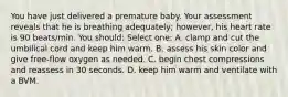 You have just delivered a premature baby. Your assessment reveals that he is breathing adequately; however, his heart rate is 90 beats/min. You should: Select one: A. clamp and cut the umbilical cord and keep him warm. B. assess his skin color and give free-flow oxygen as needed. C. begin chest compressions and reassess in 30 seconds. D. keep him warm and ventilate with a BVM.