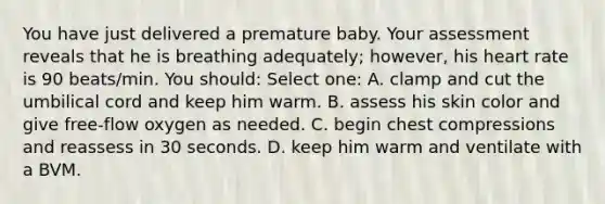 You have just delivered a premature baby. Your assessment reveals that he is breathing adequately; however, his heart rate is 90 beats/min. You should: Select one: A. clamp and cut the umbilical cord and keep him warm. B. assess his skin color and give free-flow oxygen as needed. C. begin chest compressions and reassess in 30 seconds. D. keep him warm and ventilate with a BVM.