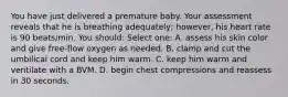 You have just delivered a premature baby. Your assessment reveals that he is breathing adequately; however, his heart rate is 90 beats/min. You should: Select one: A. assess his skin color and give free-flow oxygen as needed. B. clamp and cut the umbilical cord and keep him warm. C. keep him warm and ventilate with a BVM. D. begin chest compressions and reassess in 30 seconds.