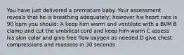 You have just delivered a premature baby. Your assessment reveals that he is breathing adequately; however his heart rate is 90 bpm you should: A keep him warm and ventilate with a BVM B clamp and cut the umbilical cord and keep him warm C assess his skin color and give free flow oxygen as needed D give chest compressions and reassess in 30 seconds