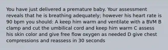 You have just delivered a premature baby. Your assessment reveals that he is breathing adequately; however his heart rate is 90 bpm you should: A keep him warm and ventilate with a BVM B clamp and cut the umbilical cord and keep him warm C assess his skin color and give free flow oxygen as needed D give chest compressions and reassess in 30 seconds