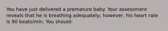 You have just delivered a premature baby. Your assessment reveals that he is breathing adequately; however, his heart rate is 90 beats/min. You should: