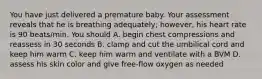 You have just delivered a premature baby. Your assessment reveals that he is breathing adequately; however, his heart rate is 90 beats/min. You should A. begin chest compressions and reassess in 30 seconds B. clamp and cut the umbilical cord and keep him warm C. keep him warm and ventilate with a BVM D. assess his skin color and give free-flow oxygen as needed