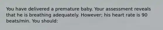 You have delivered a premature baby. Your assessment reveals that he is breathing adequately. However; his heart rate is 90 beats/min. You should: