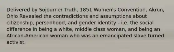 Delivered by Sojourner Truth, 1851 Women's Convention, Akron, Ohio Revealed the contradictions and assumptions about citizenship, personhood, and gender identity - i.e. the social difference in being a white, middle class woman, and being an African-American woman who was an emancipated slave turned activist.