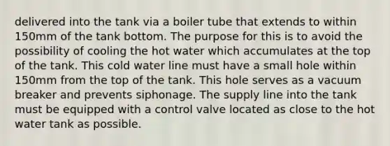 delivered into the tank via a boiler tube that extends to within 150mm of the tank bottom. The purpose for this is to avoid the possibility of cooling the hot water which accumulates at the top of the tank. This cold water line must have a small hole within 150mm from the top of the tank. This hole serves as a vacuum breaker and prevents siphonage. The supply line into the tank must be equipped with a control valve located as close to the hot water tank as possible.