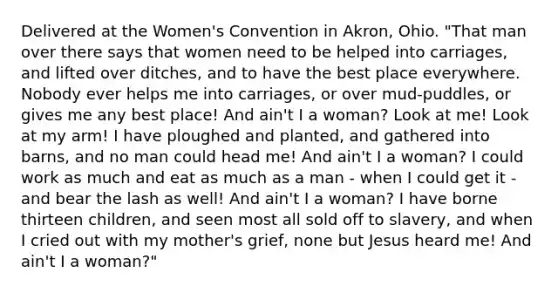 Delivered at the Women's Convention in Akron, Ohio. "That man over there says that women need to be helped into carriages, and lifted over ditches, and to have the best place everywhere. Nobody ever helps me into carriages, or over mud-puddles, or gives me any best place! And ain't I a woman? Look at me! Look at my arm! I have ploughed and planted, and gathered into barns, and no man could head me! And ain't I a woman? I could work as much and eat as much as a man - when I could get it - and bear the lash as well! And ain't I a woman? I have borne thirteen children, and seen most all sold off to slavery, and when I cried out with my mother's grief, none but Jesus heard me! And ain't I a woman?"