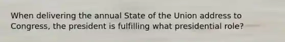 When delivering the annual State of the Union address to Congress, the president is fulfilling what presidential role?