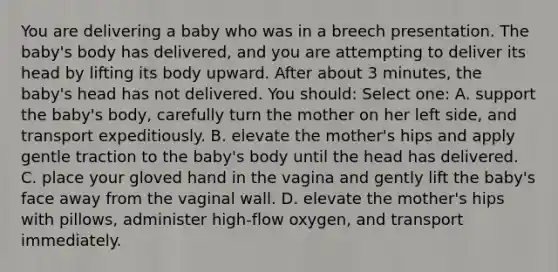 You are delivering a baby who was in a breech presentation. The baby's body has delivered, and you are attempting to deliver its head by lifting its body upward. After about 3 minutes, the baby's head has not delivered. You should: Select one: A. support the baby's body, carefully turn the mother on her left side, and transport expeditiously. B. elevate the mother's hips and apply gentle traction to the baby's body until the head has delivered. C. place your gloved hand in the vagina and gently lift the baby's face away from the vaginal wall. D. elevate the mother's hips with pillows, administer high-flow oxygen, and transport immediately.