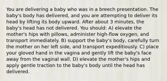 You are delivering a baby who was in a breech presentation. The baby's body has delivered, and you are attempting to deliver its head by lifting its body upward. After about 3 minutes, the baby's head has not delivered. You should: A) elevate the mother's hips with pillows, administer high-flow oxygen, and transport immediately. B) support the baby's body, carefully turn the mother on her left side, and transport expeditiously. C) place your gloved hand in the vagina and gently lift the baby's face away from the vaginal wall. D) elevate the mother's hips and apply gentle traction to the baby's body until the head has delivered.