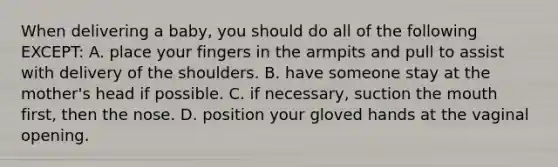 When delivering a​ baby, you should do all of the following​ EXCEPT: A. place your fingers in the armpits and pull to assist with delivery of the shoulders. B. have someone stay at the​ mother's head if possible. C. if​ necessary, suction <a href='https://www.questionai.com/knowledge/krBoWYDU6j-the-mouth' class='anchor-knowledge'>the mouth</a>​ first, then the nose. D. position your gloved hands at the vaginal opening.