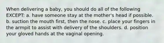 When delivering a baby, you should do all of the following EXCEPT: a. have someone stay at the mother's head if possible. b. suction the mouth first, then the nose. c. place your fingers in the armpit to assist with delivery of the shoulders. d. position your gloved hands at the vaginal opening.