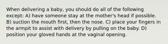 When delivering a baby, you should do all of the following except: A) have someone stay at the mother's head if possible. B) suction the mouth first, then the nose. C) place your fingers in the armpit to assist with delivery by pulling on the baby. D) position your gloved hands at the vaginal opening.