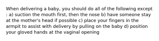 When delivering a​ baby, you should do all of the following except​: a) suction the mouth​ first, then the nose b) have someone stay at the​ mother's head if possible c) place your fingers in the armpit to assist with delivery by pulling on the baby d) position your gloved hands at the vaginal opening