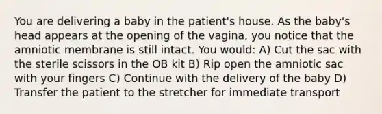 You are delivering a baby in the patient's house. As the baby's head appears at the opening of the vagina, you notice that the amniotic membrane is still intact. You would: A) Cut the sac with the sterile scissors in the OB kit B) Rip open the amniotic sac with your fingers C) Continue with the delivery of the baby D) Transfer the patient to the stretcher for immediate transport