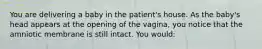 You are delivering a baby in the​ patient's house. As the​ baby's head appears at the opening of the​ vagina, you notice that the amniotic membrane is still intact. You​ would: