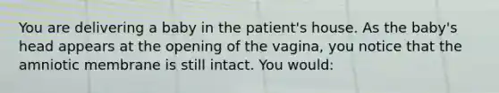 You are delivering a baby in the​ patient's house. As the​ baby's head appears at the opening of the​ vagina, you notice that the amniotic membrane is still intact. You​ would: