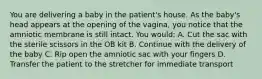 You are delivering a baby in the​ patient's house. As the​ baby's head appears at the opening of the​ vagina, you notice that the amniotic membrane is still intact. You​ would: A. Cut the sac with the sterile scissors in the OB kit B. Continue with the delivery of the baby C. Rip open the amniotic sac with your fingers D. Transfer the patient to the stretcher for immediate transport