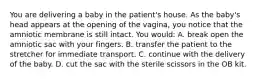 You are delivering a baby in the​ patient's house. As the​ baby's head appears at the opening of the​ vagina, you notice that the amniotic membrane is still intact. You​ would: A. break open the amniotic sac with your fingers. B. transfer the patient to the stretcher for immediate transport. C. continue with the delivery of the baby. D. cut the sac with the sterile scissors in the OB kit.