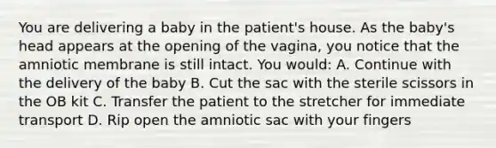 You are delivering a baby in the​ patient's house. As the​ baby's head appears at the opening of the​ vagina, you notice that the amniotic membrane is still intact. You​ would: A. Continue with the delivery of the baby B. Cut the sac with the sterile scissors in the OB kit C. Transfer the patient to the stretcher for immediate transport D. Rip open the amniotic sac with your fingers