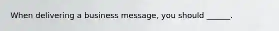 When delivering a business message, you should ______.