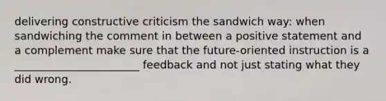 delivering constructive criticism the sandwich way: when sandwiching the comment in between a positive statement and a complement make sure that the future-oriented instruction is a _______________________ feedback and not just stating what they did wrong.