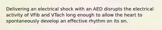 Delivering an electrical shock with an AED disrupts the electrical activity of VFib and VTach long enough to allow the heart to spontaneously develop an effective rhythm on its on.