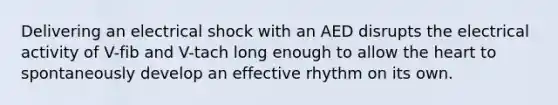 Delivering an electrical shock with an AED disrupts the electrical activity of V-fib and V-tach long enough to allow the heart to spontaneously develop an effective rhythm on its own.