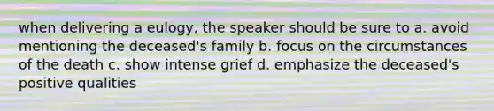 when delivering a eulogy, the speaker should be sure to a. avoid mentioning the deceased's family b. focus on the circumstances of the death c. show intense grief d. emphasize the deceased's positive qualities