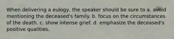 When delivering a eulogy, the speaker should be sure to a. avoid mentioning the deceased's family. b. focus on the circumstances of the death. c. show intense grief. d. emphasize the deceased's positive qualities.