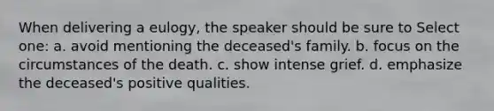 When delivering a eulogy, the speaker should be sure to Select one: a. avoid mentioning the deceased's family. b. focus on the circumstances of the death. c. show intense grief. d. emphasize the deceased's positive qualities.