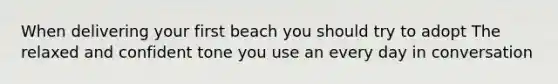 When delivering your first beach you should try to adopt The relaxed and confident tone you use an every day in conversation