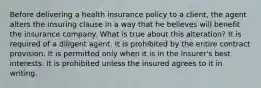 Before delivering a health insurance policy to a client, the agent alters the insuring clause in a way that he believes will benefit the insurance company. What is true about this alteration? It is required of a diligent agent. It is prohibited by the entire contract provision. It is permitted only when it is in the insurer's best interests. It is prohibited unless the insured agrees to it in writing.