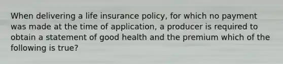 When delivering a life insurance policy, for which no payment was made at the time of application, a producer is required to obtain a statement of good health and the premium which of the following is true?