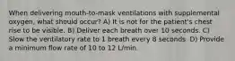 When delivering mouth-to-mask ventilations with supplemental oxygen, what should occur? A) It is not for the patient's chest rise to be visible. B) Deliver each breath over 10 seconds. C) Slow the ventilatory rate to 1 breath every 8 seconds. D) Provide a minimum flow rate of 10 to 12 L/min.