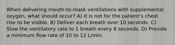 When delivering mouth-to-mask ventilations with supplemental oxygen, what should occur? A) It is not for the patient's chest rise to be visible. B) Deliver each breath over 10 seconds. C) Slow the ventilatory rate to 1 breath every 8 seconds. D) Provide a minimum flow rate of 10 to 12 L/min.