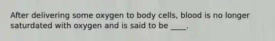 After delivering some oxygen to body cells, blood is no longer saturdated with oxygen and is said to be ____.