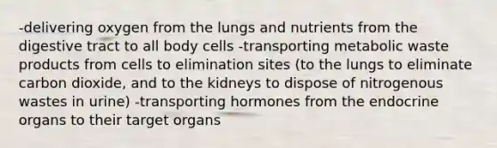 -delivering oxygen from the lungs and nutrients from the digestive tract to all body cells -transporting metabolic waste products from cells to elimination sites (to the lungs to eliminate carbon dioxide, and to the kidneys to dispose of nitrogenous wastes in urine) -transporting hormones from the endocrine organs to their target organs