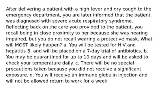 After delivering a patient with a high fever and dry cough to the emergency department, you are later informed that the patient was diagnosed with severe acute respiratory syndrome. Reflecting back on the care you provided to the patient, you recall being in close proximity to her because she was hearing impaired, but you do not recall wearing a protective mask. What will MOST likely happen? a. You will be tested for HIV and hepatitis B, and will be placed on a 7-day trial of antibiotics. b. You may be quarantined for up to 10 days and will be asked to check your temperature daily. c. There will be no special precautions taken because you did not receive a significant exposure. d. You will receive an immune globulin injection and will not be allowed return to work for a week.