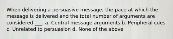 When delivering a persuasive message, the pace at which the message is delivered and the total number of arguments are considered ___. a. Central message arguments b. Peripheral cues c. Unrelated to persuasion d. None of the above